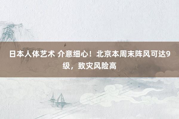 日本人体艺术 介意细心！北京本周末阵风可达9级，致灾风险高