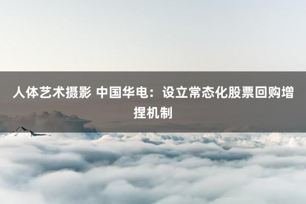 人体艺术摄影 中国华电：设立常态化股票回购增捏机制