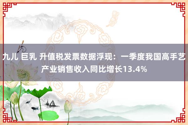 九儿 巨乳 升值税发票数据浮现：一季度我国高手艺产业销售收入同比增长13.4%