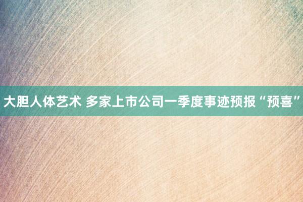 大胆人体艺术 多家上市公司一季度事迹预报“预喜”
