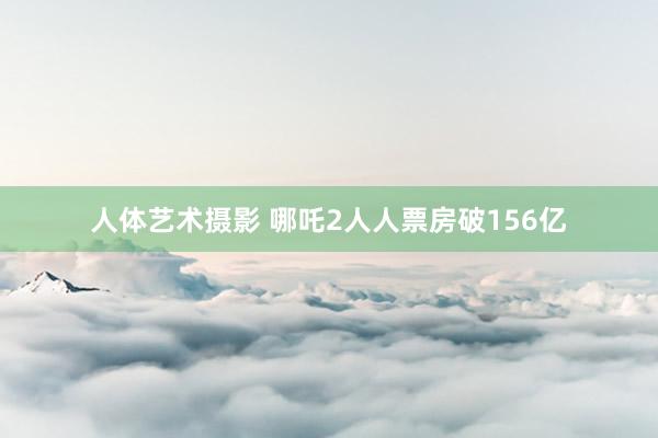 人体艺术摄影 哪吒2人人票房破156亿