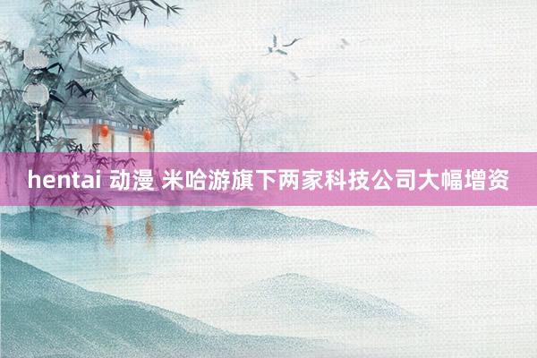 hentai 动漫 米哈游旗下两家科技公司大幅增资