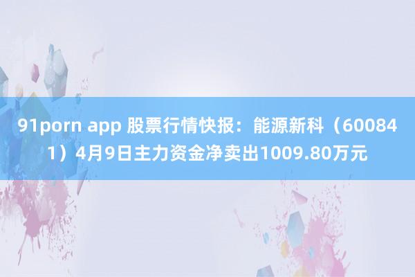 91porn app 股票行情快报：能源新科（600841）4月9日主力资金净卖出1009.80万元