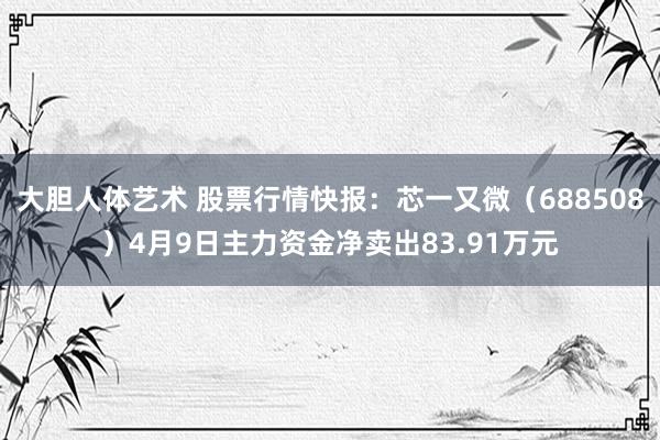 大胆人体艺术 股票行情快报：芯一又微（688508）4月9日主力资金净卖出83.91万元