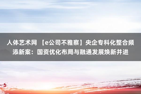 人体艺术网 【e公司不雅察】央企专科化整合频添新案：国资优化布局与融通发展焕新并进