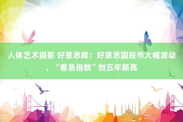 人体艺术摄影 好意思媒：好意思国股市大幅波动，“着急指数”创五年新高