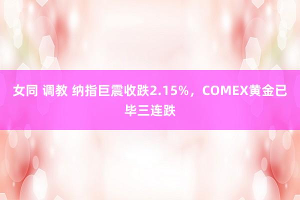 女同 调教 纳指巨震收跌2.15%，COMEX黄金已毕三连跌