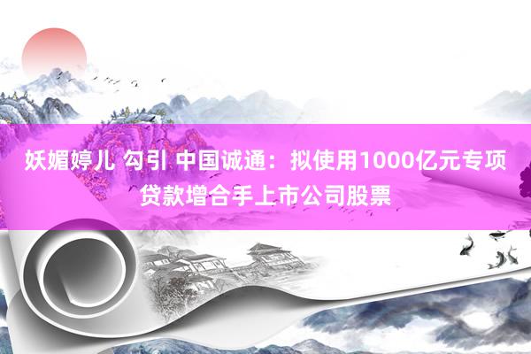 妖媚婷儿 勾引 中国诚通：拟使用1000亿元专项贷款增合手上市公司股票