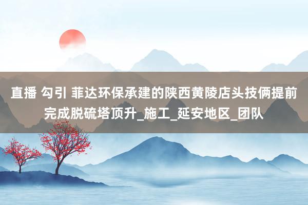 直播 勾引 菲达环保承建的陕西黄陵店头技俩提前完成脱硫塔顶升_施工_延安地区_团队