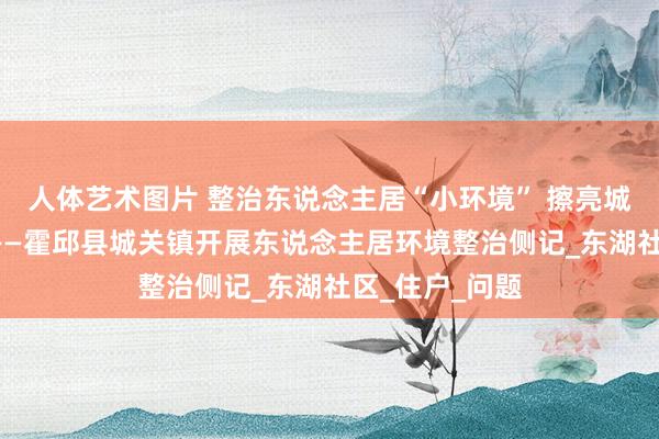 人体艺术图片 整治东说念主居“小环境” 擦亮城市“高颜值”——霍邱县城关镇开展东说念主居环境整治侧记_东湖社区_住户_问题