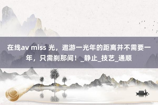 在线av miss 光，遨游一光年的距离并不需要一年，只需刹那间！_静止_技艺_通顺