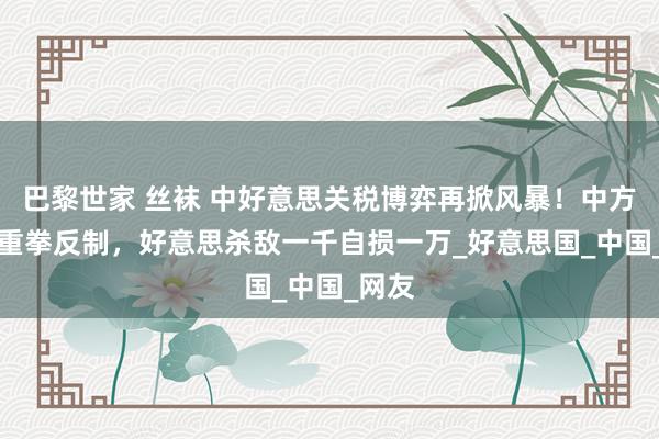 巴黎世家 丝袜 中好意思关税博弈再掀风暴！中方34%重拳反制，好意思杀敌一千自损一万_好意思国_中国_网友