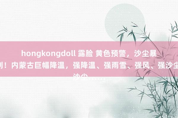 hongkongdoll 露脸 黄色预警，沙尘暴速即到！内蒙古巨幅降温，强降温、强雨雪、强风、强沙尘……