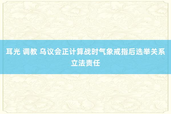 耳光 调教 乌议会正计算战时气象戒指后选举关系立法责任