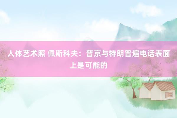 人体艺术照 佩斯科夫：普京与特朗普遍电话表面上是可能的