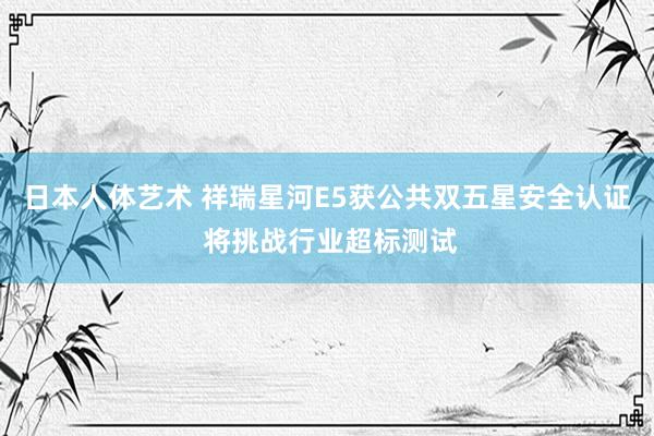 日本人体艺术 祥瑞星河E5获公共双五星安全认证 将挑战行业超标测试