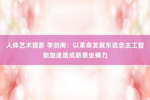人体艺术摄影 李剑阁：以革命发展东说念主工智能加速造成新质坐褥力
