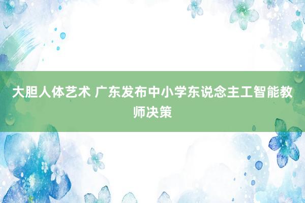 大胆人体艺术 广东发布中小学东说念主工智能教师决策