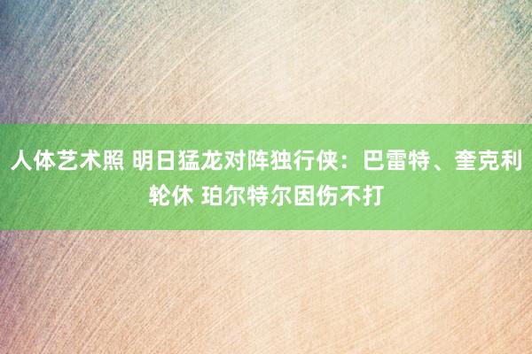 人体艺术照 明日猛龙对阵独行侠：巴雷特、奎克利轮休 珀尔特尔因伤不打