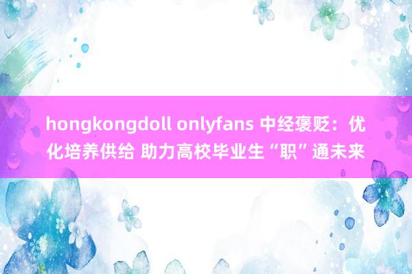 hongkongdoll onlyfans 中经褒贬：优化培养供给 助力高校毕业生“职”通未来