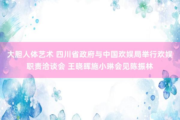 大胆人体艺术 四川省政府与中国欢娱局举行欢娱职责洽谈会 王晓晖施小琳会见陈振林