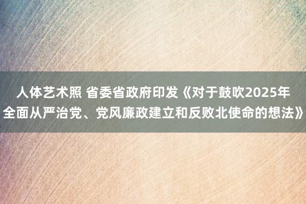 人体艺术照 省委省政府印发《对于鼓吹2025年全面从严治党、党风廉政建立和反败北使命的想法》