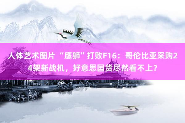 人体艺术图片 “鹰狮”打败F16：哥伦比亚采购24架新战机，好意思国货尽然看不上？
