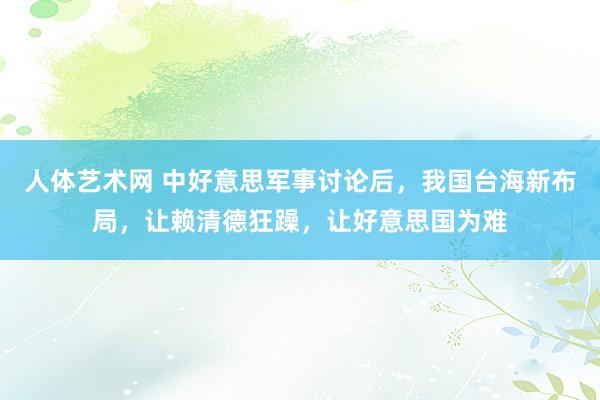 人体艺术网 中好意思军事讨论后，我国台海新布局，让赖清德狂躁，让好意思国为难