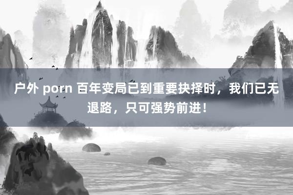 户外 porn 百年变局已到重要抉择时，我们已无退路，只可强势前进！