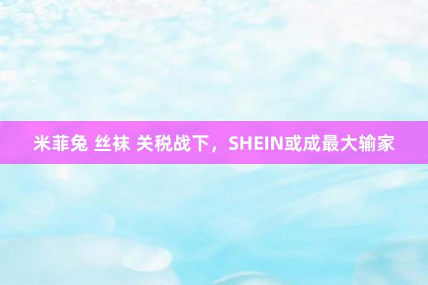米菲兔 丝袜 关税战下，SHEIN或成最大输家