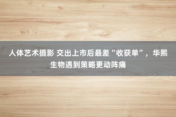 人体艺术摄影 交出上市后最差“收获单”，华熙生物遇到策略更动阵痛