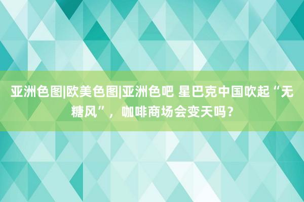 亚洲色图|欧美色图|亚洲色吧 星巴克中国吹起“无糖风”，咖啡商场会变天吗？