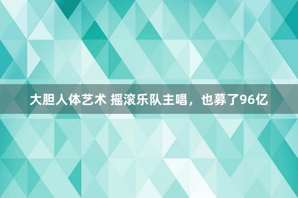 大胆人体艺术 摇滚乐队主唱，也募了96亿