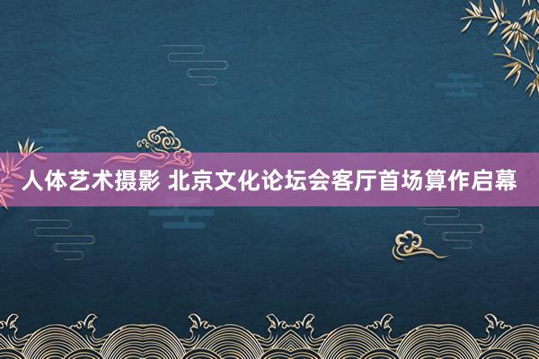 人体艺术摄影 北京文化论坛会客厅首场算作启幕
