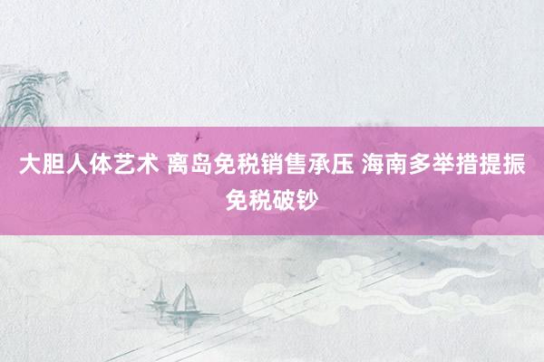大胆人体艺术 离岛免税销售承压 海南多举措提振免税破钞