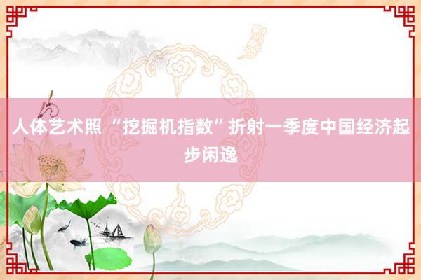 人体艺术照 “挖掘机指数”折射一季度中国经济起步闲逸
