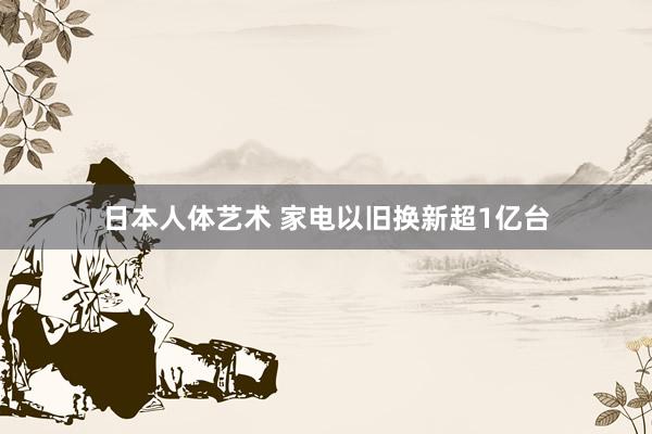 日本人体艺术 家电以旧换新超1亿台