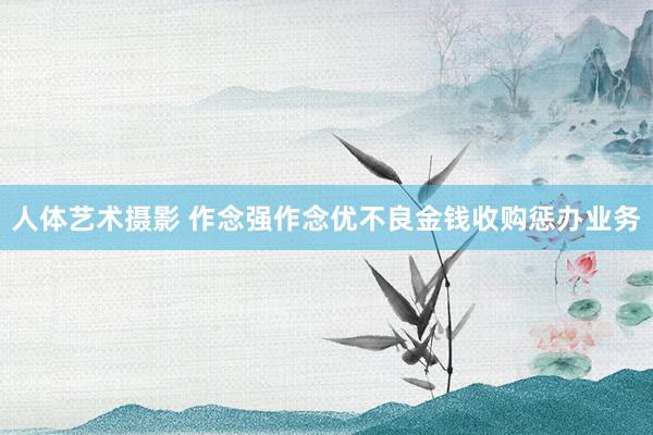 人体艺术摄影 作念强作念优不良金钱收购惩办业务