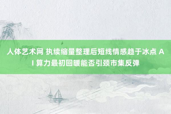 人体艺术网 执续缩量整理后短线情感趋于冰点 AI 算力最初回暖能否引颈市集反弹