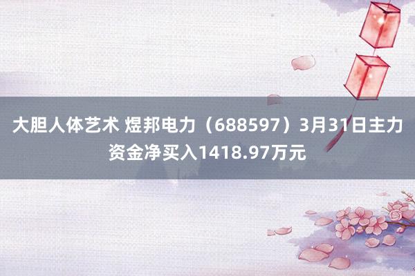 大胆人体艺术 煜邦电力（688597）3月31日主力资金净买入1418.97万元