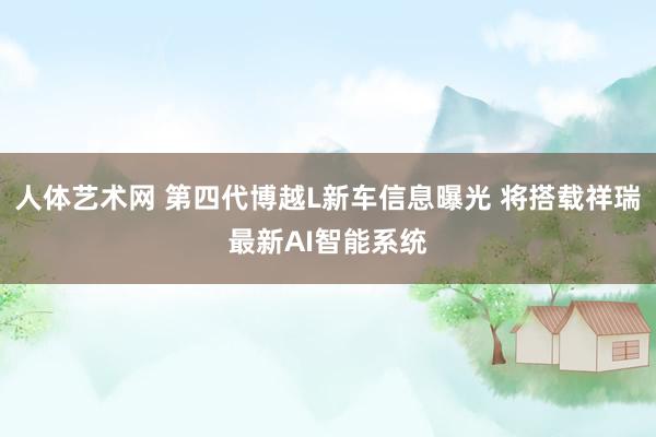 人体艺术网 第四代博越L新车信息曝光 将搭载祥瑞最新AI智能系统