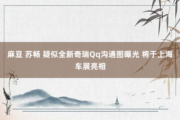 麻豆 苏畅 疑似全新奇瑞Qq沟通图曝光 将于上海车展亮相