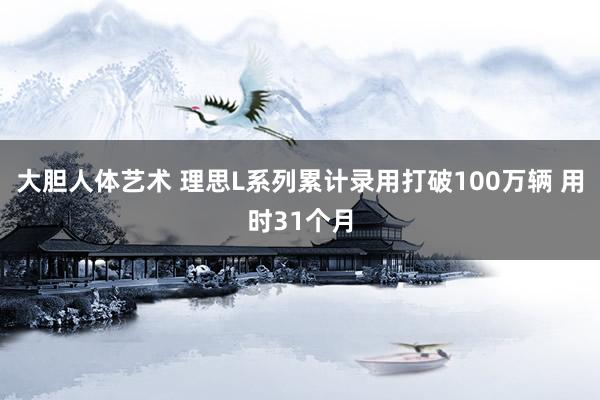 大胆人体艺术 理思L系列累计录用打破100万辆 用时31个月