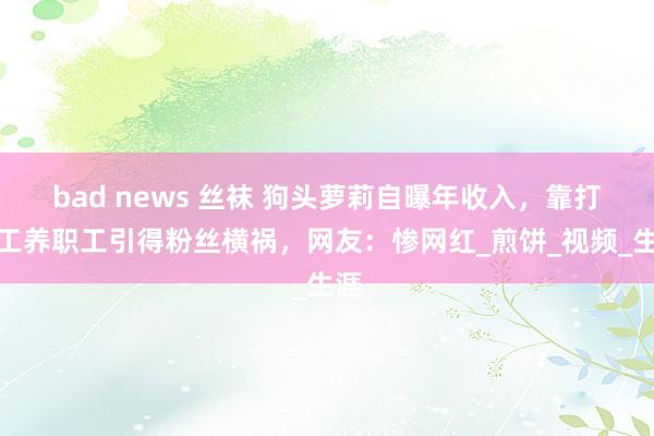 bad news 丝袜 狗头萝莉自曝年收入，靠打零工养职工引得粉丝横祸，网友：惨网红_煎饼_视频_生涯