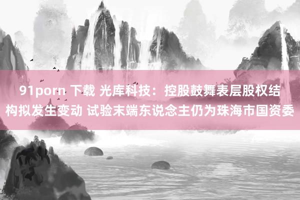 91porn 下载 光库科技：控股鼓舞表层股权结构拟发生变动 试验末端东说念主仍为珠海市国资委