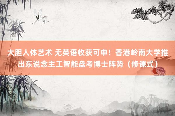 大胆人体艺术 无英语收获可申！香港岭南大学推出东说念主工智能盘考博士阵势（修课式）