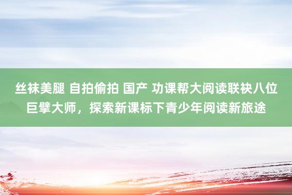 丝袜美腿 自拍偷拍 国产 功课帮大阅读联袂八位巨擘大师，探索新课标下青少年阅读新旅途