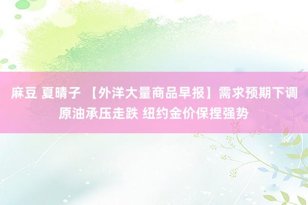 麻豆 夏晴子 【外洋大量商品早报】需求预期下调原油承压走跌 纽约金价保捏强势