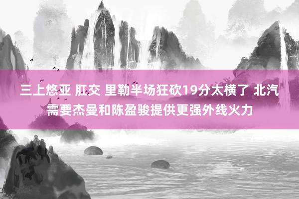 三上悠亚 肛交 里勒半场狂砍19分太横了 北汽需要杰曼和陈盈骏提供更强外线火力