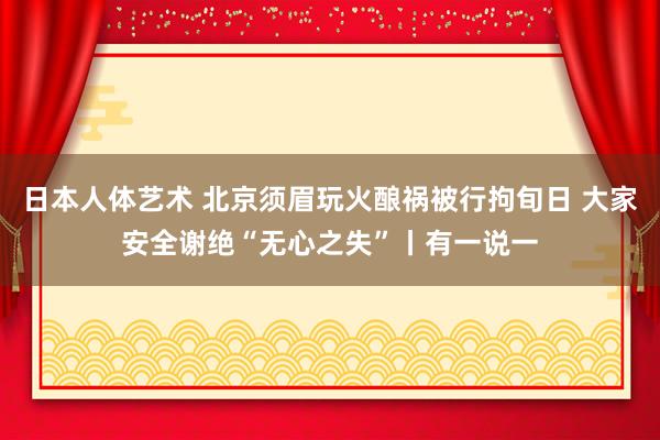 日本人体艺术 北京须眉玩火酿祸被行拘旬日 大家安全谢绝“无心之失”丨有一说一